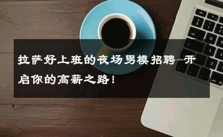 拉萨好上班的夜场男模招聘-开启你的高薪之路！ 