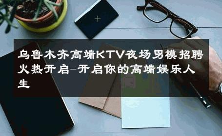 乌鲁木齐高端KTV夜场男模招聘火热开启-开启你的高端娱乐人生 