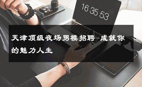 天津顶级夜场男模招聘-成就你的魅力人生 