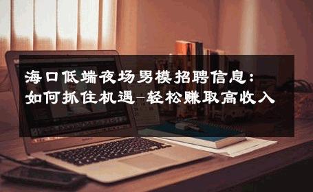 海口低端夜场男模招聘信息：如何抓住机遇-轻松赚取高收入 