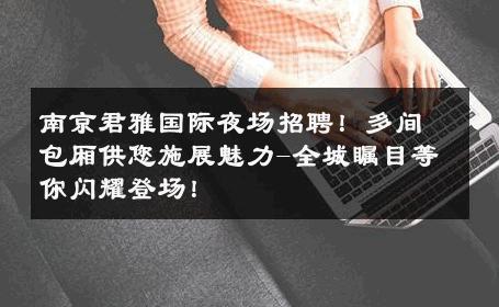 南京君雅国际夜场招聘！多间包厢供您施展魅力-全城瞩目等你闪耀登场！ 