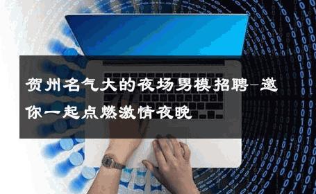 贺州名气大的夜场男模招聘-邀你一起点燃激情夜晚 