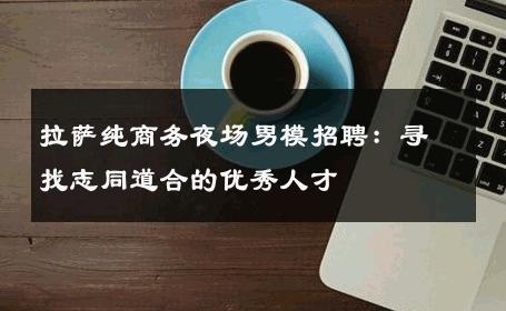 拉萨纯商务夜场男模招聘：寻找志同道合的优秀人才 