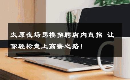 太原夜场男模招聘店内直招-让你轻松走上高薪之路！ 