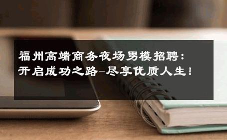 福州高端商务夜场男模招聘：开启成功之路-尽享优质人生！ 
