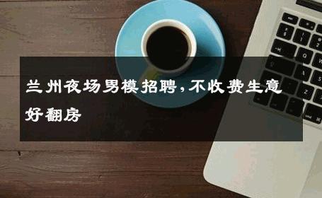 兰州夜场男模招聘,不收费生意好翻房 