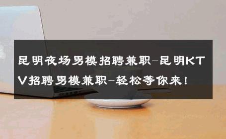 昆明夜场男模招聘兼职-昆明KTV招聘男模兼职-轻松等你来！ 