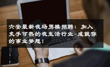 六安最新夜场男模招聘：加入炙手可热的夜生活行业-成就你的事业梦想！ 
