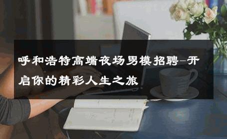 呼和浩特高端夜场男模招聘-开启你的精彩人生之旅 