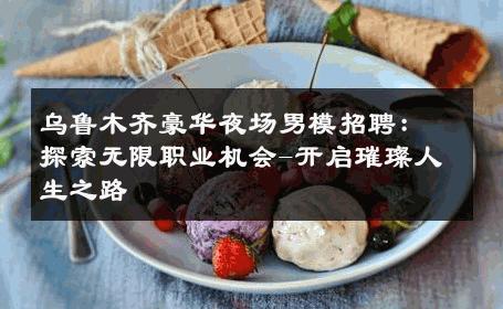 乌鲁木齐豪华夜场男模招聘：探索无限职业机会-开启璀璨人生之路 