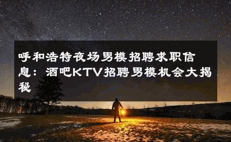 呼和浩特夜场男模招聘求职信息：酒吧KTV招聘男模机会大揭秘 