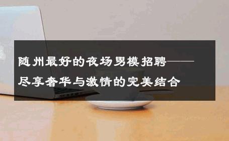 随州最好的夜场男模招聘——尽享奢华与激情的完美结合 