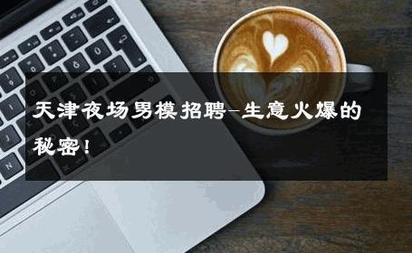天津夜场男模招聘-生意火爆的秘密！ 