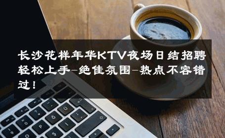 长沙花样年华KTV夜场日结招聘轻松上手-绝佳氛围-热点不容错过！ 