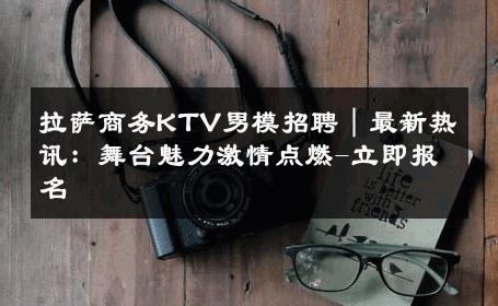 拉萨商务KTV男模招聘｜最新热讯：舞台魅力激情点燃-立即报名 