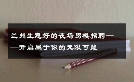 兰州生意好的夜场男模招聘——开启属于你的无限可能 