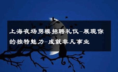 上海夜场男模招聘礼仪-展现你的独特魅力-成就非凡事业 