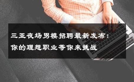 三亚夜场男模招聘最新发布：你的理想职业等你来挑战 