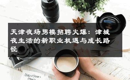 天津夜场男模招聘火爆：津城夜生活的新职业机遇与成长路径 