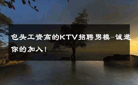 包头工资高的KTV招聘男模-诚邀你的加入！ 