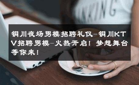 铜川夜场男模招聘礼仪-铜川KTV招聘男模-火热开启！梦想舞台等你来！ 