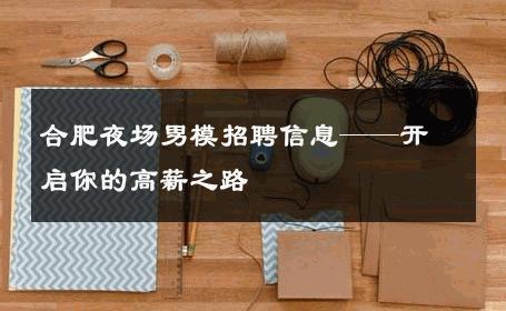 合肥夜场男模招聘信息——开启你的高薪之路 