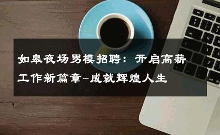 如皋夜场男模招聘：开启高薪工作新篇章-成就辉煌人生 
