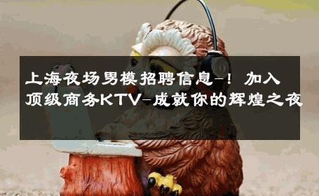 上海夜场男模招聘信息-！加入顶级商务KTV-成就你的辉煌之夜 