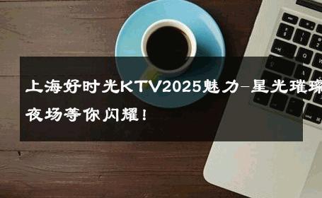 上海好时光KTV2025魅力-星光璀璨夜场等你闪耀！ 