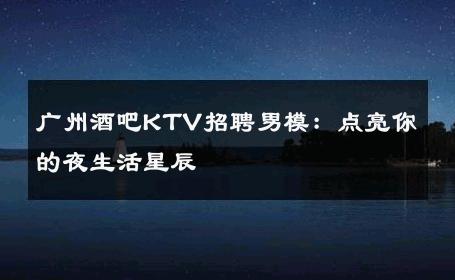 广州酒吧KTV招聘男模：点亮你的夜生活星辰 