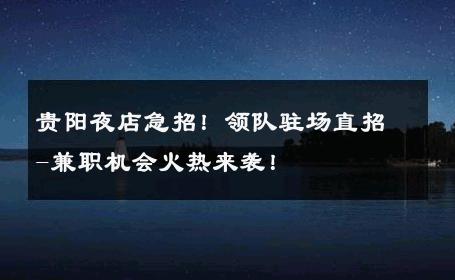 贵阳夜店急招！领队驻场直招-兼职机会火热来袭！ 
