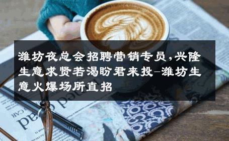 潍坊夜总会招聘营销专员,兴隆生意求贤若渴盼君来投-潍坊生意火爆场所直招