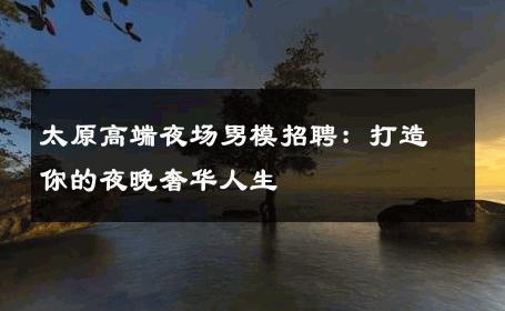 太原高端夜场男模招聘：打造你的夜晚奢华人生 