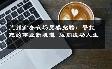 兰州商务夜场男模招聘：寻找您的事业新机遇-迈向成功人生 
