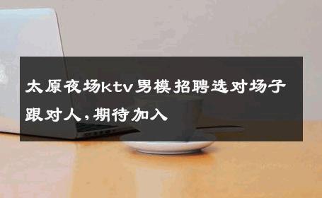 太原夜场ktv男模招聘选对场子跟对人,期待加入 
