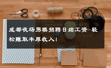 成都夜场男模招聘日结工资-轻松赚取丰厚收入！ 
