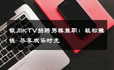 银川KTV招聘男模兼职：轻松赚钱-尽享欢乐时光 