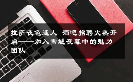 拉萨夜色迷人-酒吧招聘火热开启——加入雪域夜幕中的魅力团队 