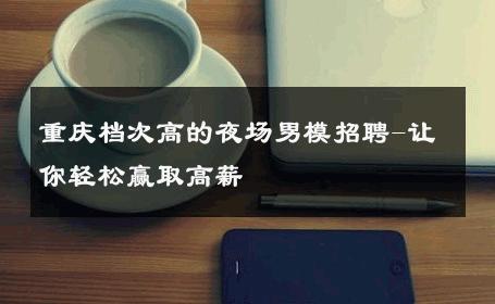 重庆档次高的夜场男模招聘-让你轻松赢取高薪 