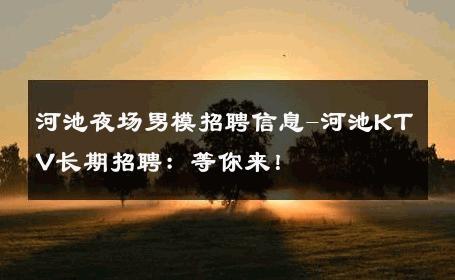 河池夜场男模招聘信息-河池KTV长期招聘：等你来！ 