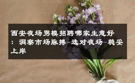 西安夜场男模招聘哪家生意好：洞察市场脉搏-选对夜场-稳妥上岸 