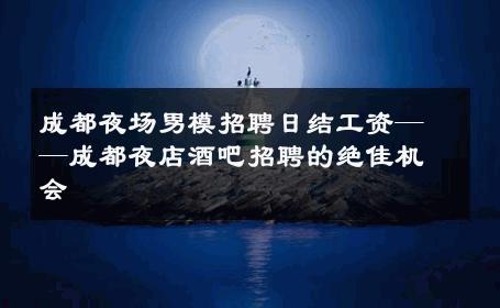 成都夜场男模招聘日结工资——成都夜店酒吧招聘的绝佳机会 