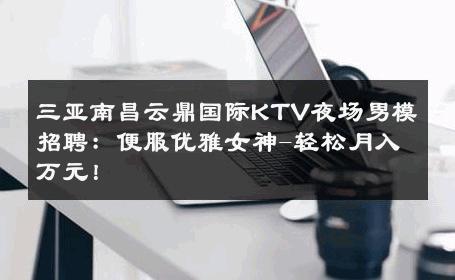 三亚南昌云鼎国际KTV夜场男模招聘：便服优雅女神-轻松月入万元！ 
