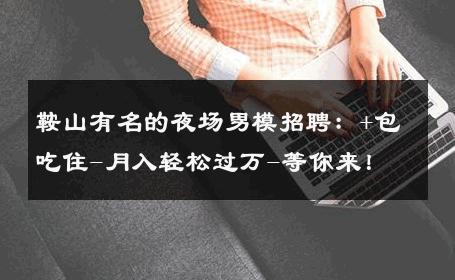鞍山有名的夜场男模招聘：+包吃住-月入轻松过万-等你来！ 