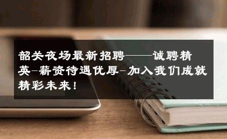 韶关夜场最新招聘——诚聘精英-薪资待遇优厚-加入我们成就精彩未来！ 