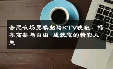 合肥夜场男模招聘KTV晚班：畅享高薪与自由-成就您的精彩人生 