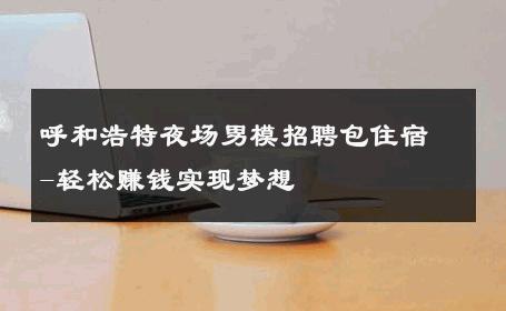 呼和浩特夜场男模招聘包住宿-轻松赚钱实现梦想 