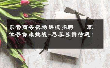 东营商务夜场男模招聘——职位等你来挑战-尽享尊贵待遇！ 