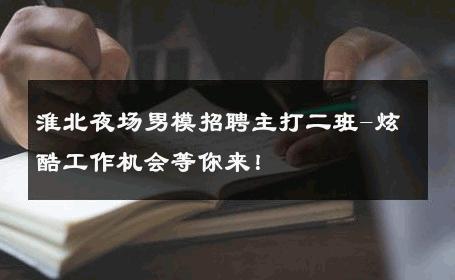淮北夜场男模招聘主打二班-炫酷工作机会等你来！ 