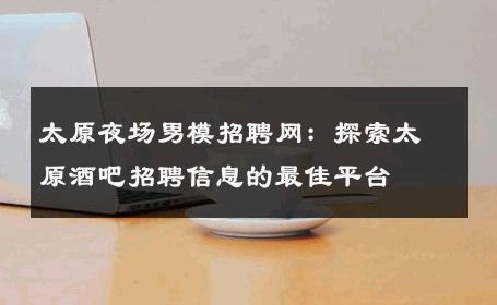 太原夜场男模招聘网：探索太原酒吧招聘信息的最佳平台 
